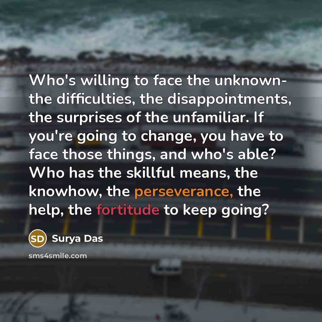 “Who's willing to face the unknown- the difficulties, the disappointments, the surprises of the unfamiliar. If you're going to change, you have to face those things, and who's able? Who has the skillful means, the knowhow, the perseverance, the help, the fortitude to keep going?” quote by Surya Das