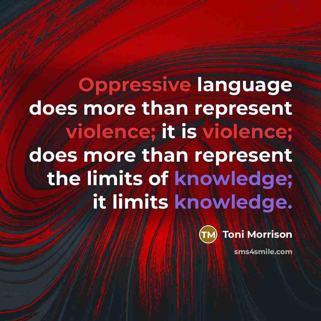 “Oppressive language does more than represent violence; it is violence; does more than represent the limits of knowledge; it limits knowledge.” quote by Toni Morrison