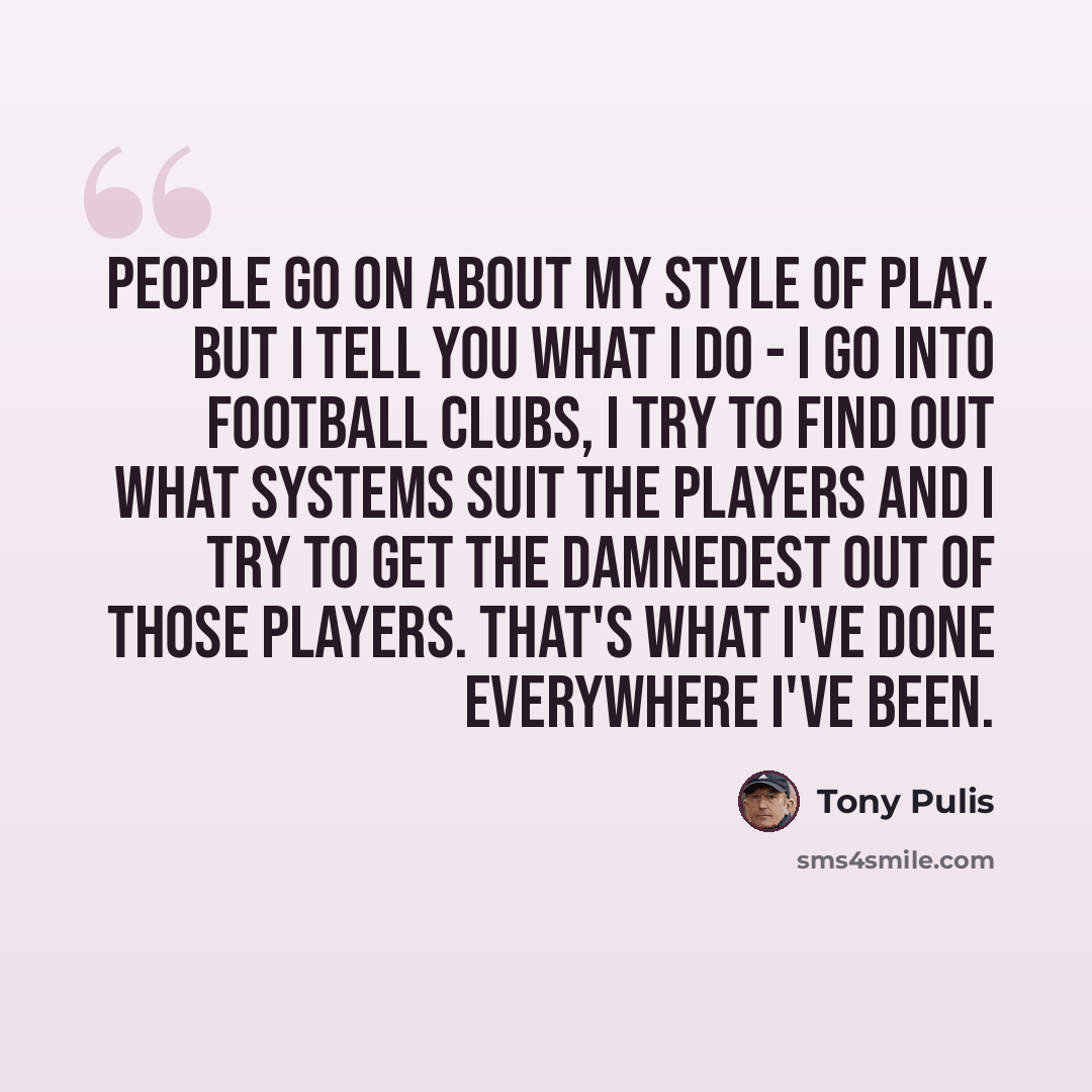 “People go on about my style of play. But I tell you what I do - I go into football clubs, I try to find out what systems suit the players and I try to get the damnedest out of those players. That's what I've done everywhere I've been.” quote by Tony Pulis