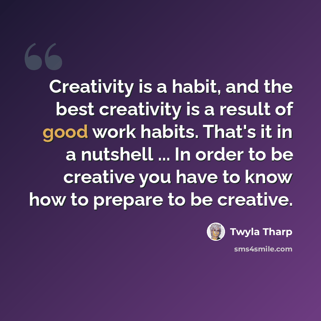 “Creativity is a habit, and the best creativity is a result of good work habits. That's it in a nutshell ... In order to be creative you have to know how to prepare to be creative.” quote by Twyla Tharp