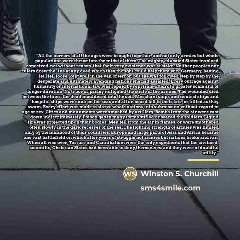 “All the horrors of all the ages were brought together, and not only armies but whole populations were thrust into the midst of them. The mighty educated States involved conceived-not without reason-that their very existence was at stake. Neither peoples nor rulers drew the line at any deed which…” quote by Winston S. Churchill