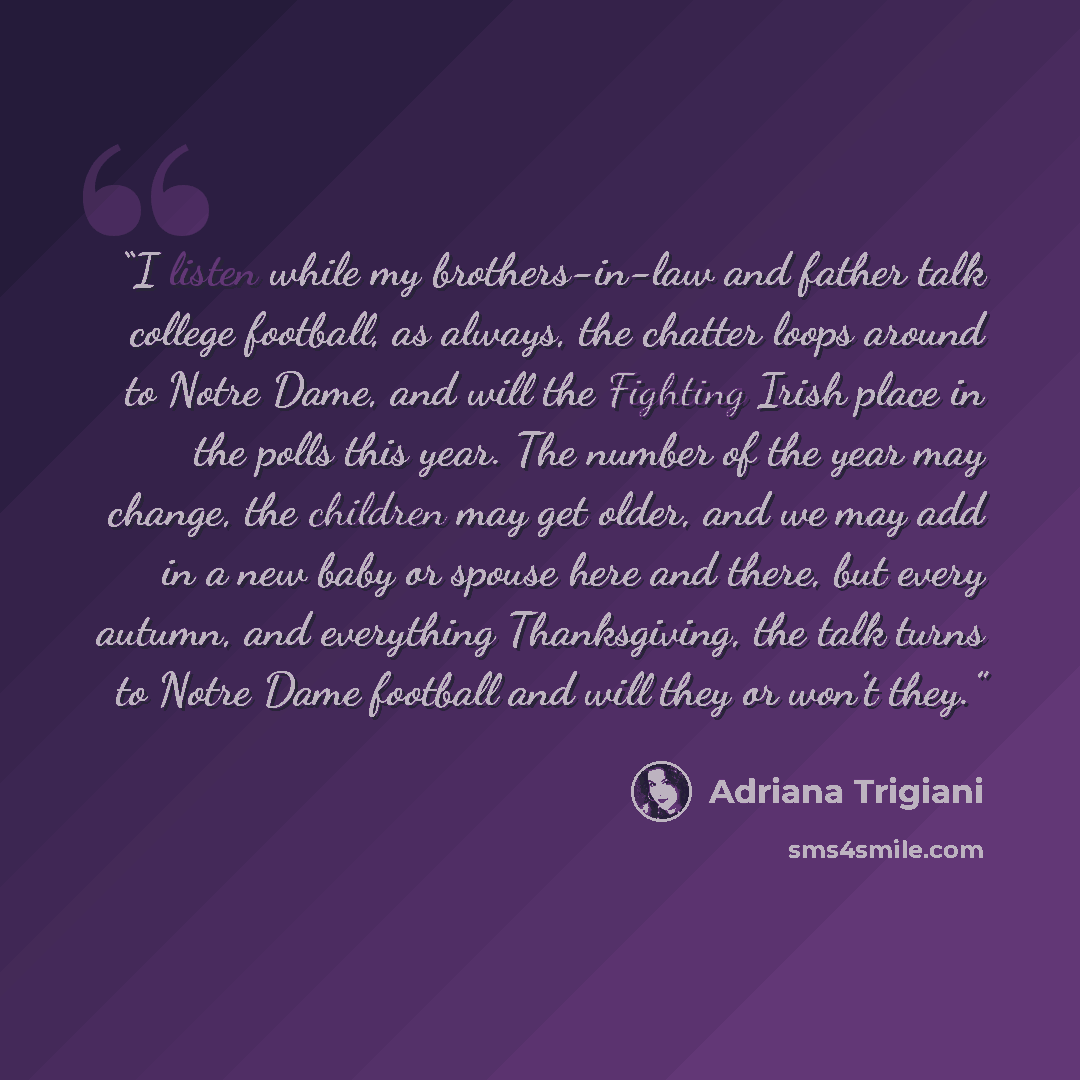 “I listen while my brothers-in-law and father talk college football, as always, the chatter loops around to Notre Dame, and will the Fighting Irish place in the polls this year. The number of the year may change, the children may get older, and we may add in a new baby or spouse here and there, but…” quote by Adriana Trigiani