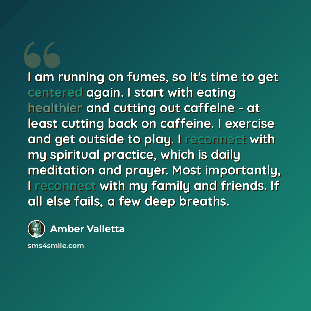 “I am running on fumes, so it's time to get centered again. I start with eating healthier and cutting out caffeine - at least cutting back on caffeine. I exercise and get outside to play. I reconnect with my spiritual practice, which is daily meditation and prayer. Most importantly, I reconnect…” quote by Amber Valletta