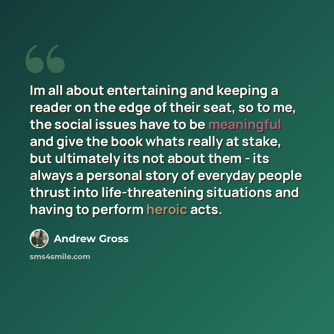 “Im all about entertaining and keeping a reader on the edge of their seat, so to me, the social issues have to be meaningful and give the book whats really at stake, but ultimately its not about them - its always a personal story of everyday people thrust into life-threatening situations and having…” quote by Andrew Gross