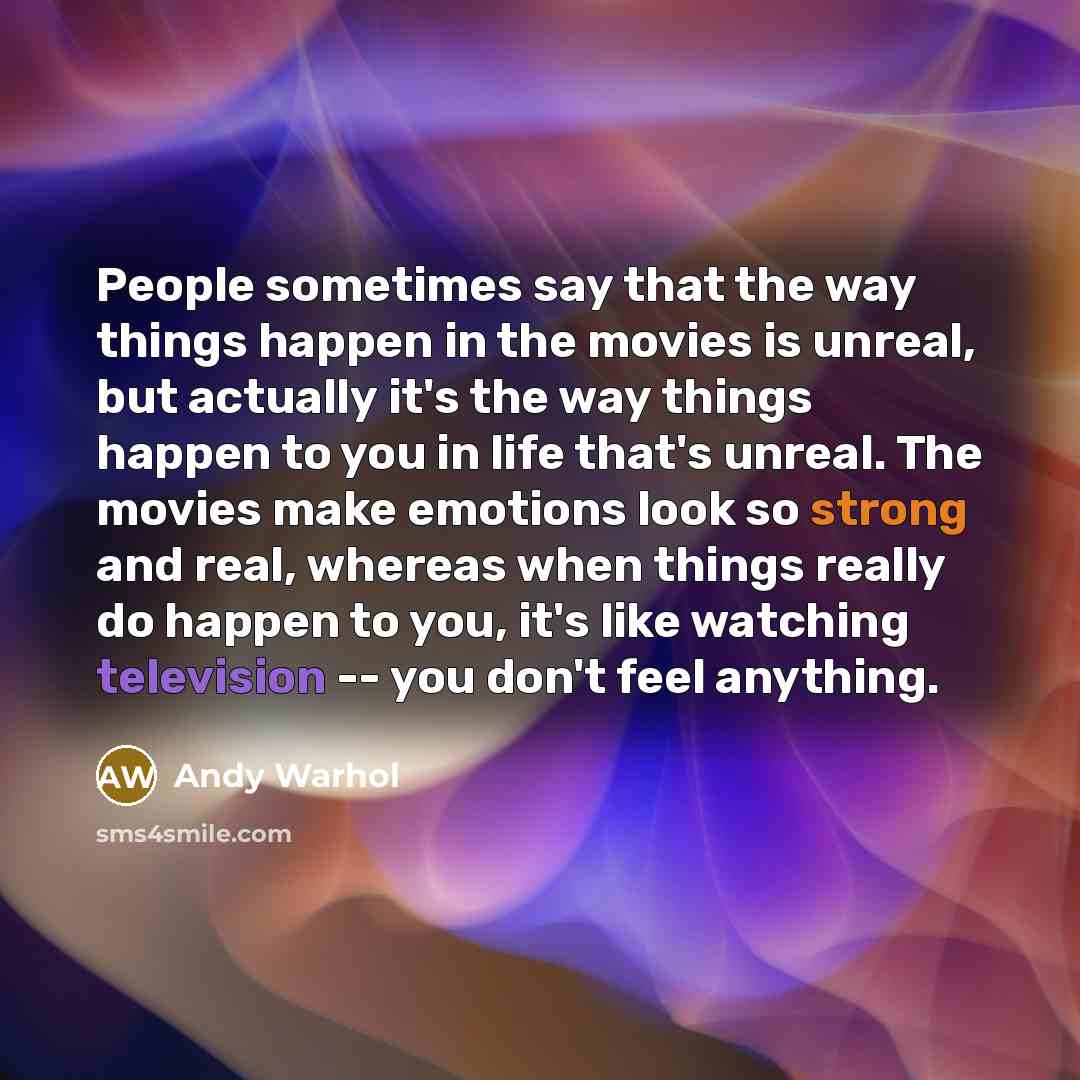 “People sometimes say that the way things happen in the movies is unreal, but actually it's the way things happen to you in life that's unreal. The movies make emotions look so strong and real, whereas when things really do happen to you, it's like watching television -- you don't feel anything.” quote by Andy Warhol
