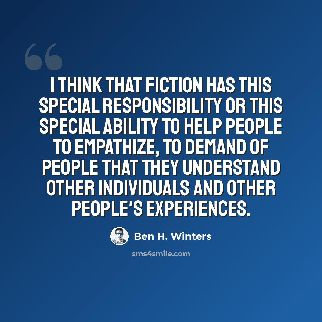 “I think that fiction has this special responsibility or this special ability to help people to empathize, to demand of people that they understand other individuals and other people's experiences.” quote by Ben H. Winters