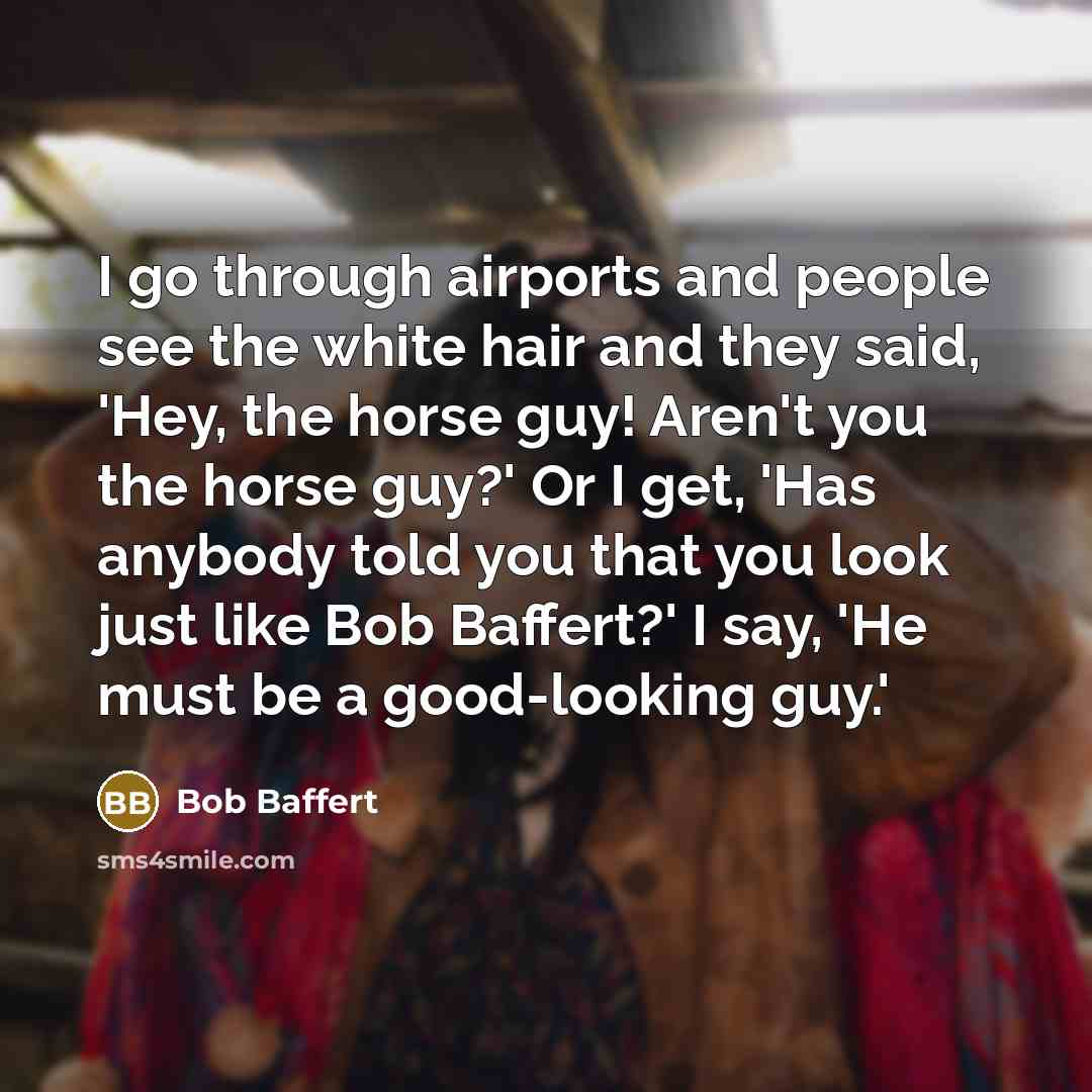 “I go through airports and people see the white hair and they said, 'Hey, the horse guy! Aren't you the horse guy?' Or I get, 'Has anybody told you that you look just like Bob Baffert?' I say, 'He must be a good-looking guy.'” quote by Bob Baffert