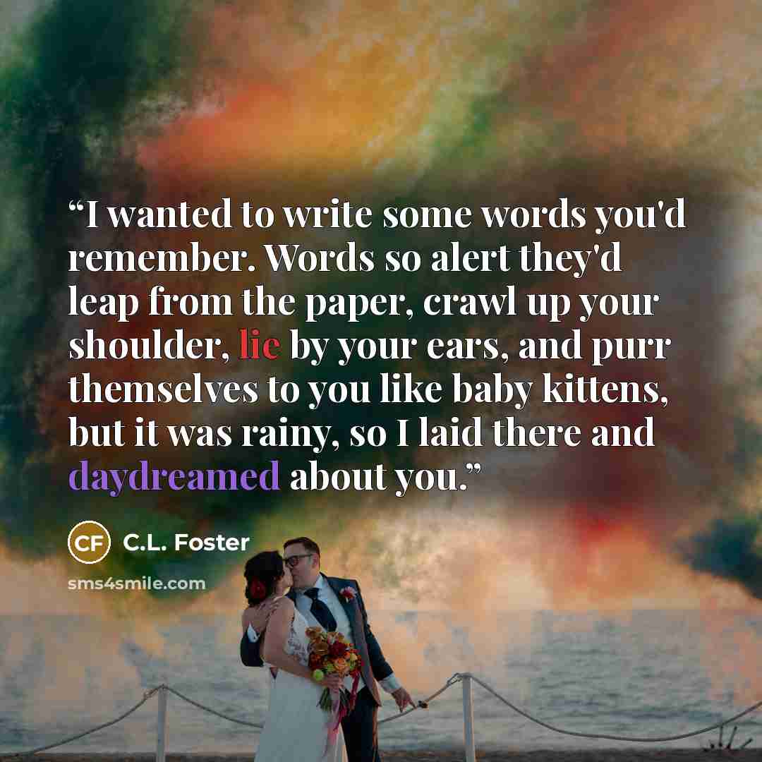 “I wanted to write some words you'd remember. Words so alert they'd leap from the paper, crawl up your shoulder, lie by your ears, and purr themselves to you like baby kittens, but it was rainy, so I laid there and daydreamed about you.” quote by C.L. Foster