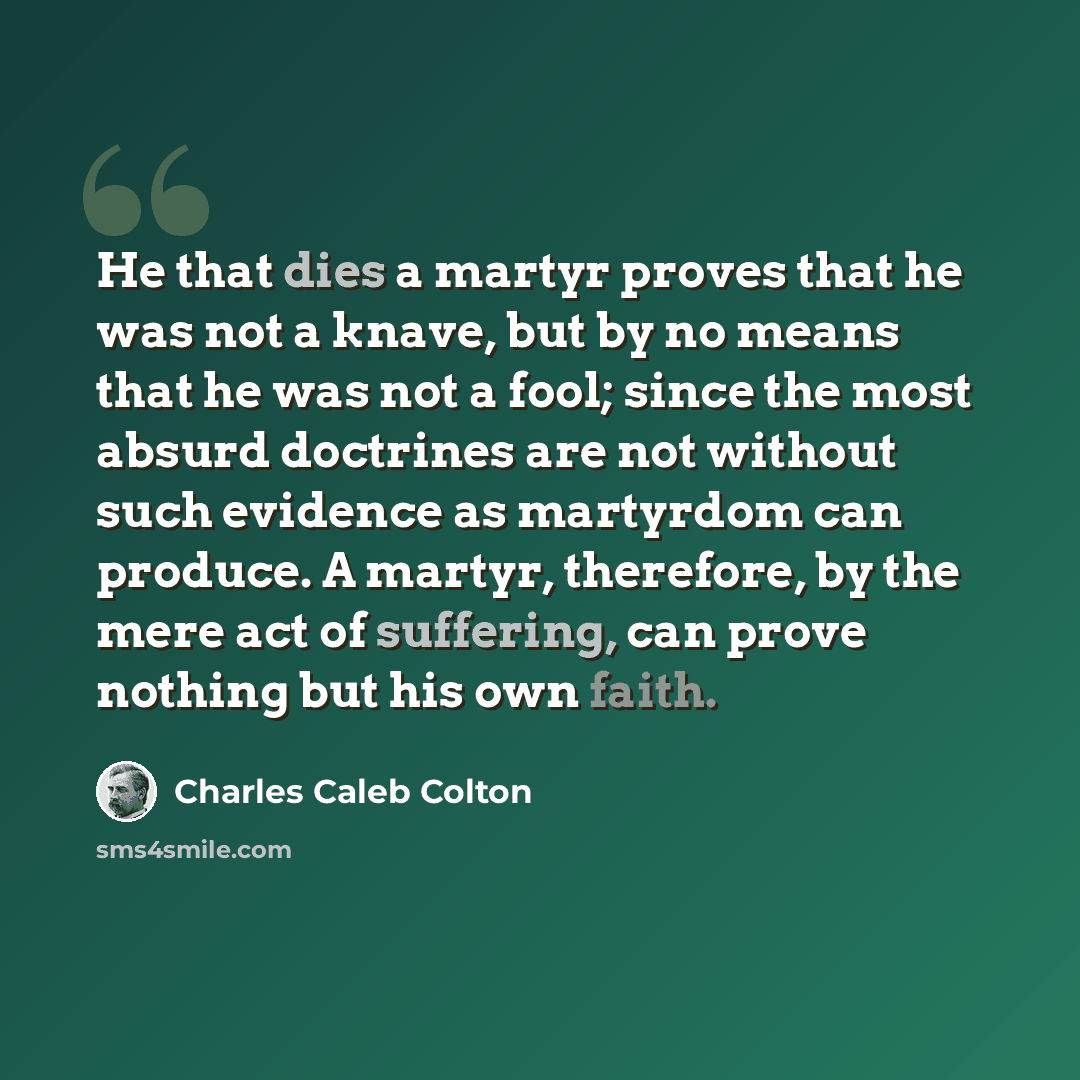 “He that dies a martyr proves that he was not a knave, but by no means that he was not a fool; since the most absurd doctrines are not without such evidence as martyrdom can produce. A martyr, therefore, by the mere act of suffering, can prove nothing but his own faith.” quote by Charles Caleb Colton