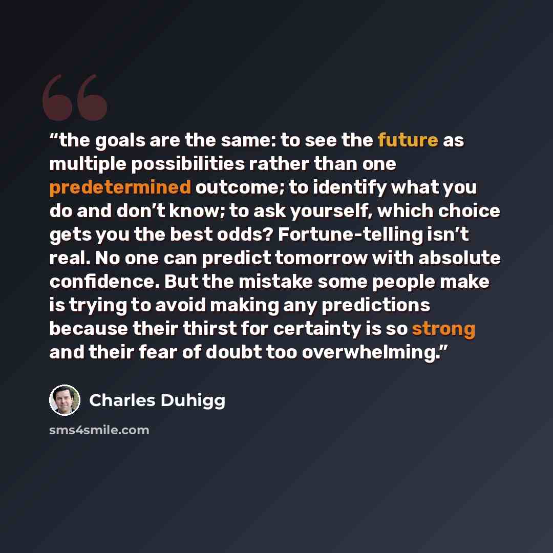 “the goals are the same: to see the future as multiple possibilities rather than one predetermined outcome; to identify what you do and don’t know; to ask yourself, which choice gets you the best odds? Fortune-telling isn’t real. No one can predict tomorrow with absolute confidence. But the mistake…” quote by Charles Duhigg