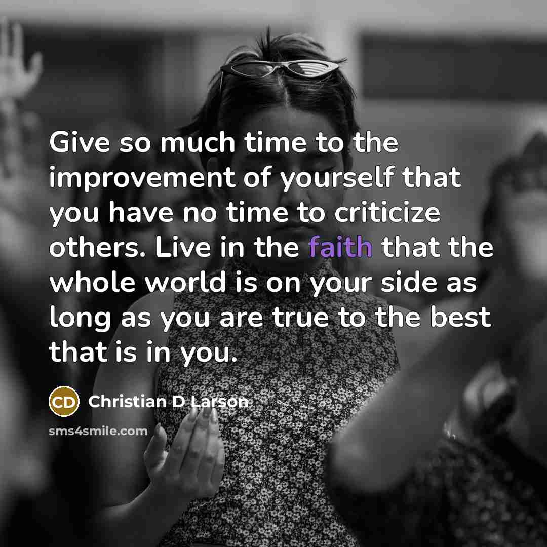 “Give so much time to the improvement of yourself that you have no time to criticize others. Live in the faith that the whole world is on your side as long as you are true to the best that is in you.” quote by Christian D Larson