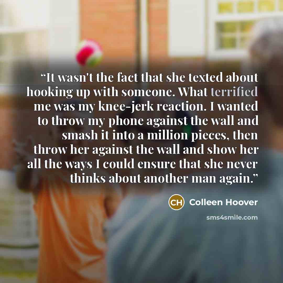 “It wasn't the fact that she texted about hooking up with someone. What terrified me was my knee-jerk reaction. I wanted to throw my phone against the wall and smash it into a million pieces, then throw her against the wall and show her all the ways I could ensure that she never thinks about…” quote by Colleen Hoover