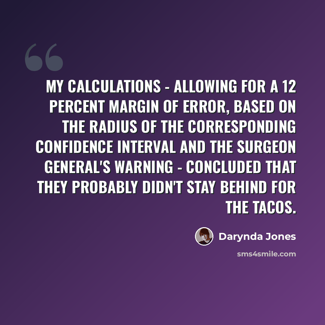 “My calculations - allowing for a 12 percent margin of error, based on the radius of the corresponding confidence interval and the surgeon general's warning - concluded that they probably didn't stay behind for the tacos.” quote by Darynda Jones