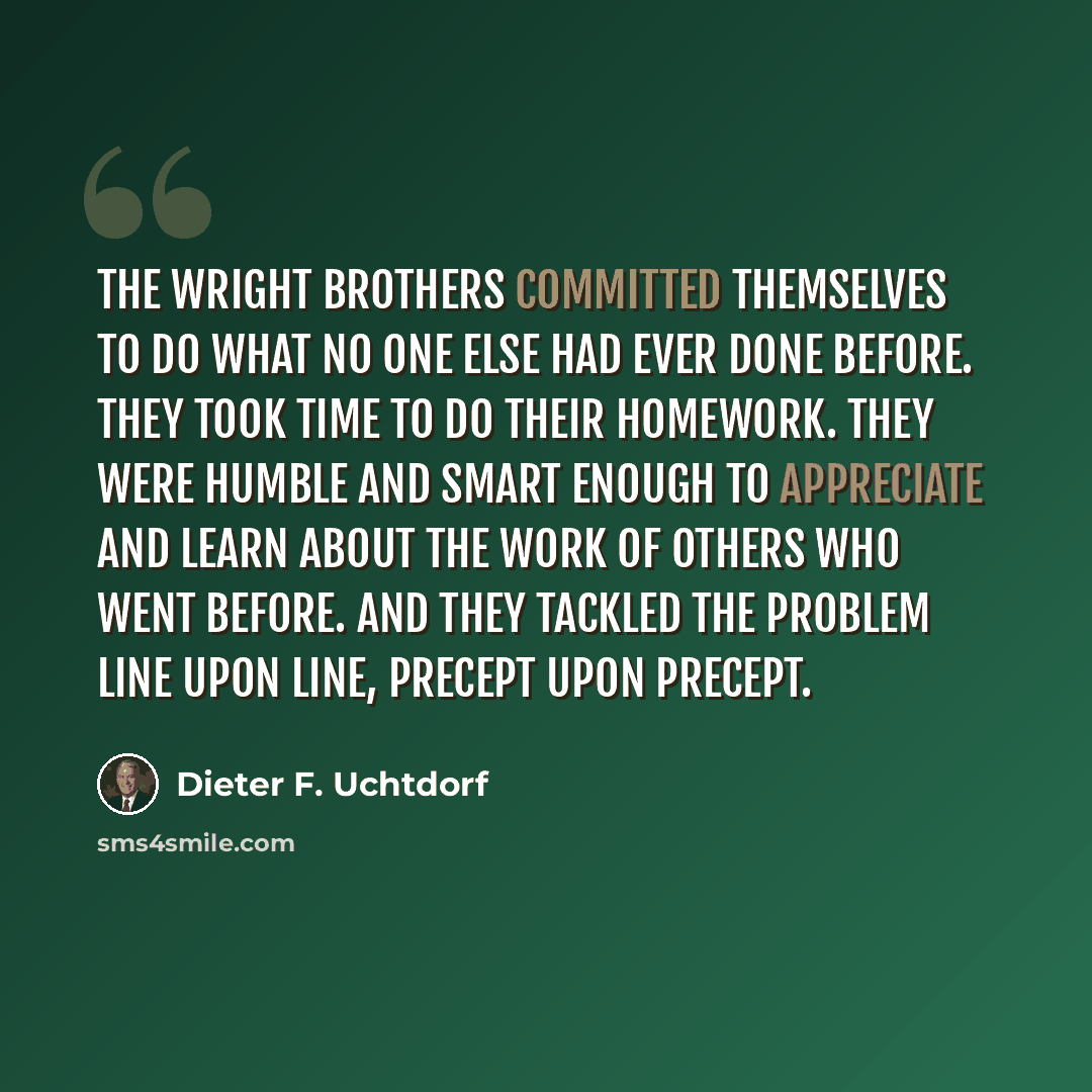 “The Wright brothers committed themselves to do what no one else had ever done before. They took time to do their homework. They were humble and smart enough to appreciate and learn about the work of others who went before. And they tackled the problem line upon line, precept upon precept.” quote by Dieter F. Uchtdorf