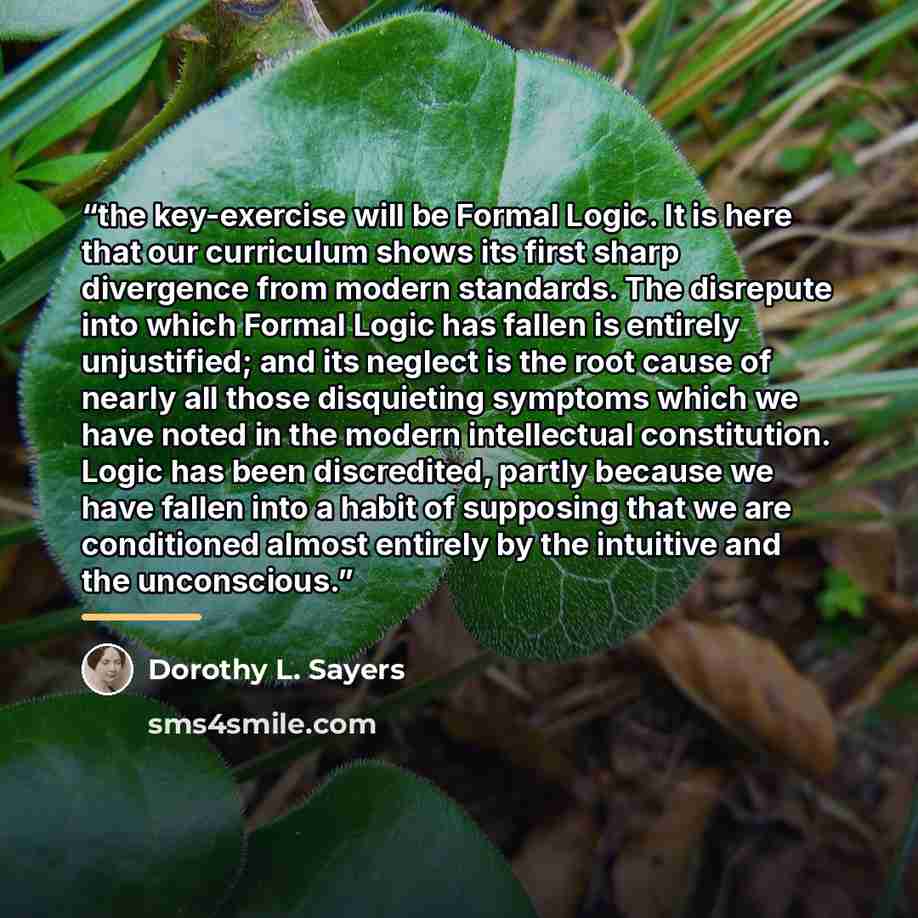 “the key-exercise will be Formal Logic. It is here that our curriculum shows its first sharp divergence from modern standards. The disrepute into which Formal Logic has fallen is entirely unjustified; and its neglect is the root cause of nearly all those disquieting symptoms which we have noted in…” quote by Dorothy L. Sayers