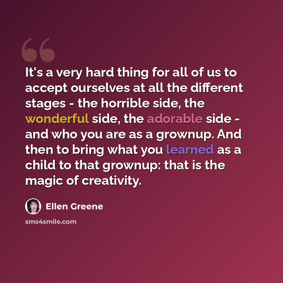 “It's a very hard thing for all of us to accept ourselves at all the different stages - the horrible side, the wonderful side, the adorable side - and who you are as a grownup. And then to bring what you learned as a child to that grownup: that is the magic of creativity.” quote by Ellen Greene