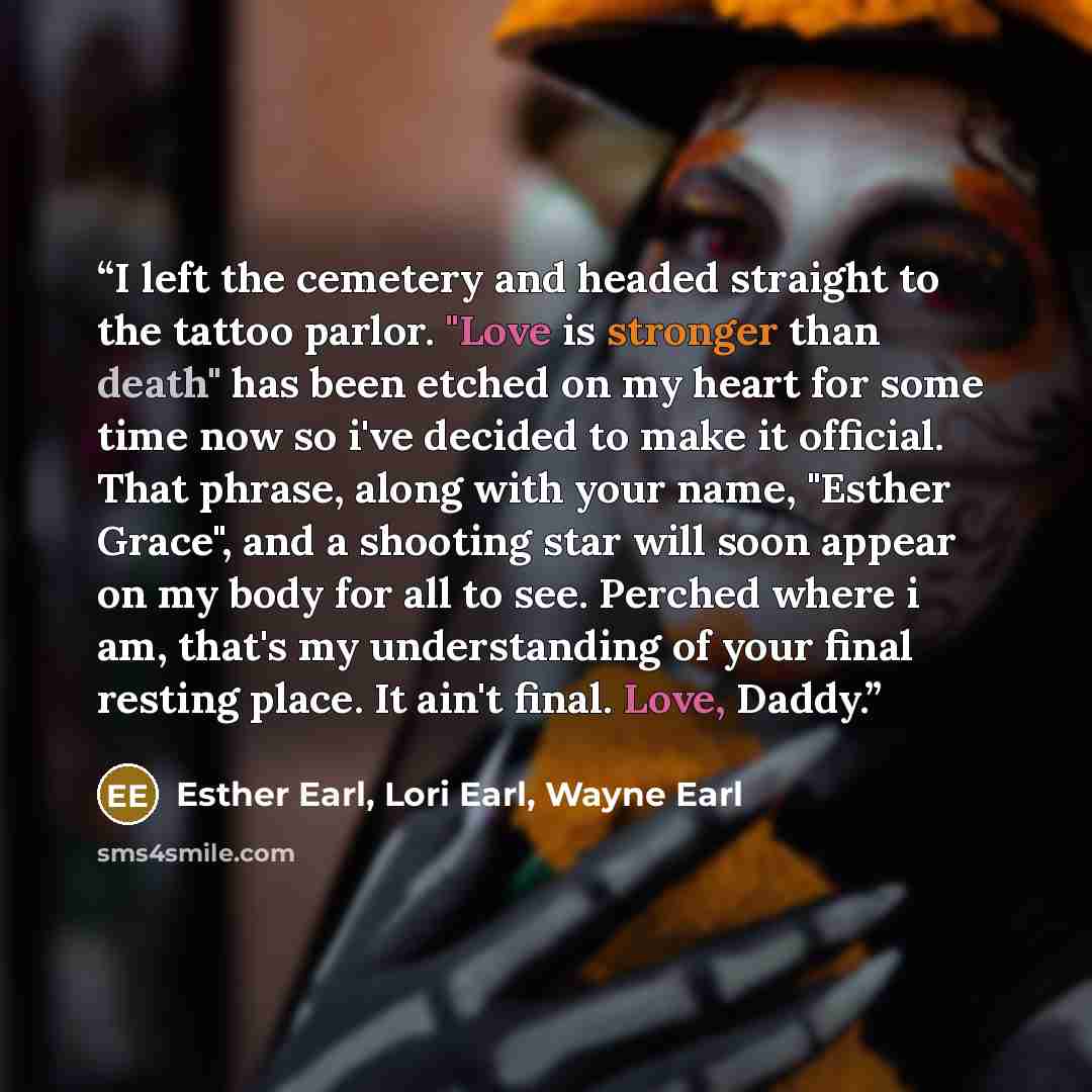 “I left the cemetery and headed straight to the tattoo parlor. "Love is stronger than death" has been etched on my heart for some time now so i've decided to make it official. That phrase, along with your name, "Esther Grace", and a shooting star will soon appear on my body for all to see. Perched…” quote by Esther Earl, Lori Earl, Wayne Earl