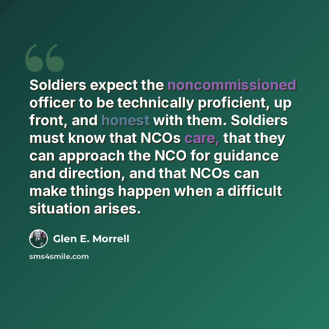 “Soldiers expect the noncommissioned officer to be technically proficient, up front, and honest with them. Soldiers must know that NCOs care, that they can approach the NCO for guidance and direction, and that NCOs can make things happen when a difficult situation arises.” quote by Glen E. Morrell