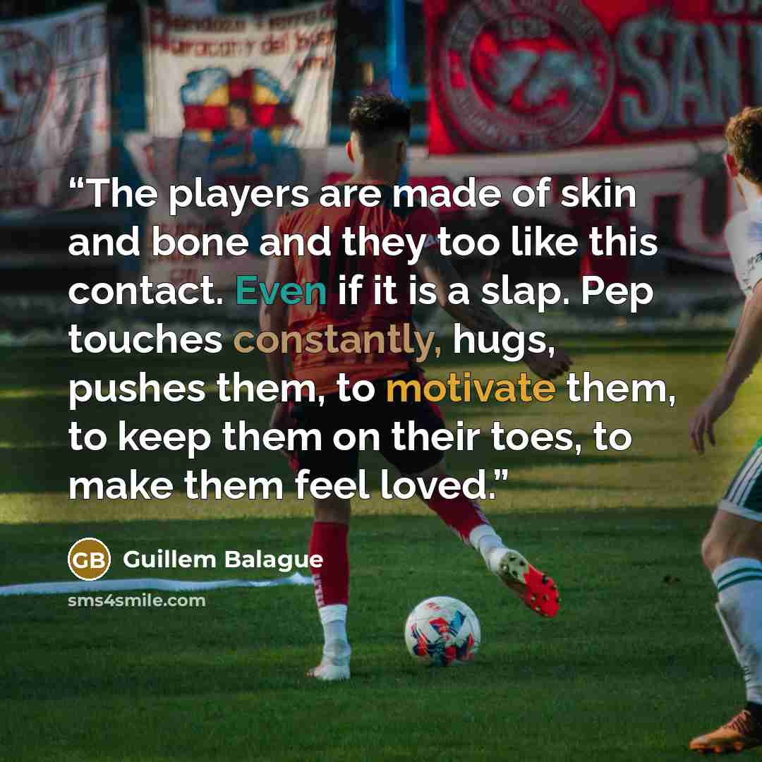 “The players are made of skin and bone and they too like this contact. Even if it is a slap. Pep touches constantly, hugs, pushes them, to motivate them, to keep them on their toes, to make them feel loved.” quote by Guillem Balague
