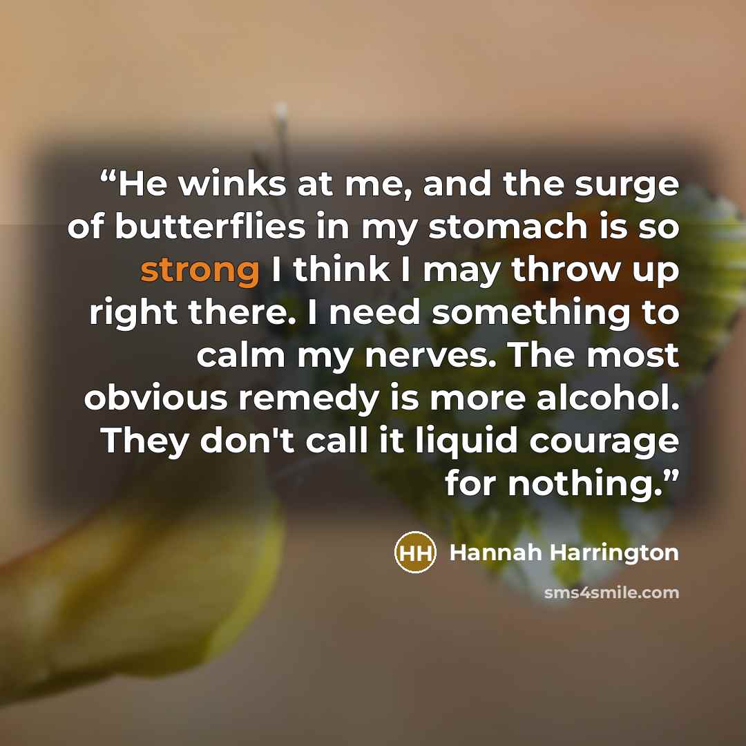 “He winks at me, and the surge of butterflies in my stomach is so strong I think I may throw up right there. I need something to calm my nerves. The most obvious remedy is more alcohol. They don't call it liquid courage for nothing.” quote by Hannah Harrington