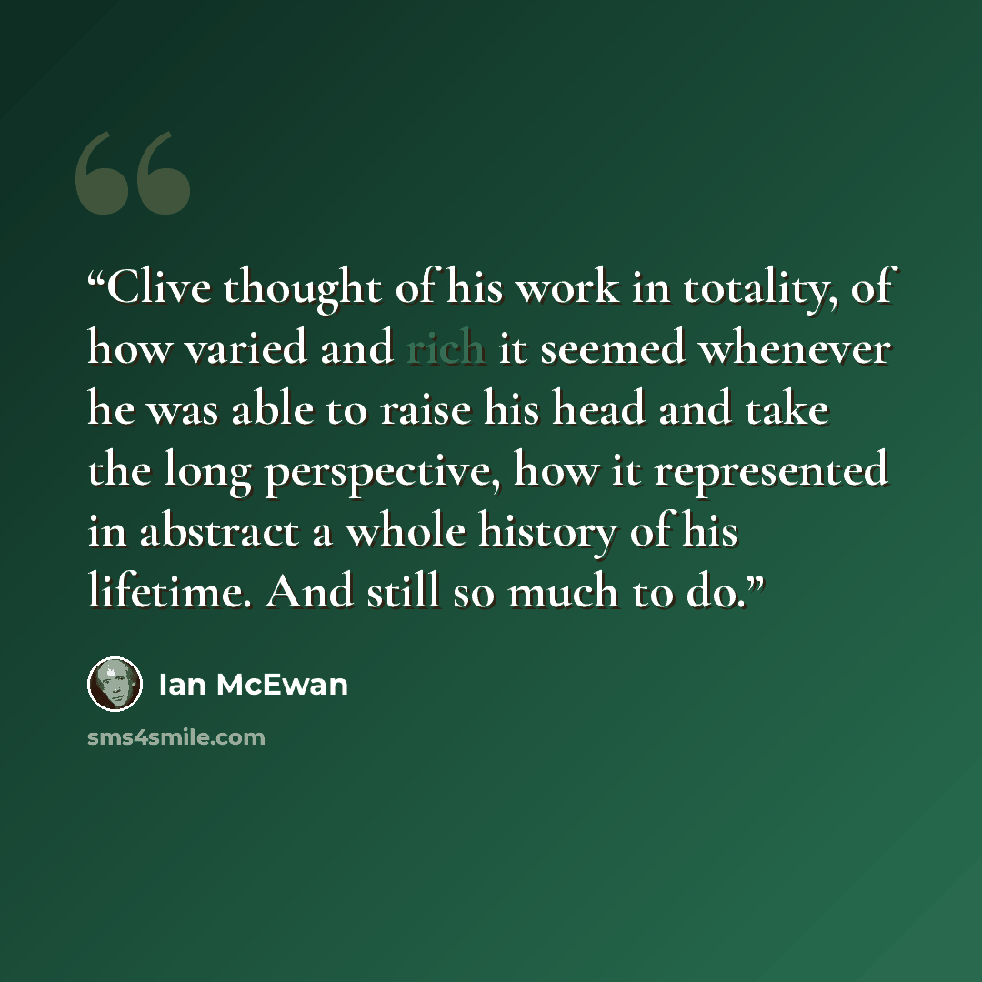 “Clive thought of his work in totality, of how varied and rich it seemed whenever he was able to raise his head and take the long perspective, how it represented in abstract a whole history of his lifetime. And still so much to do.” quote by Ian McEwan
