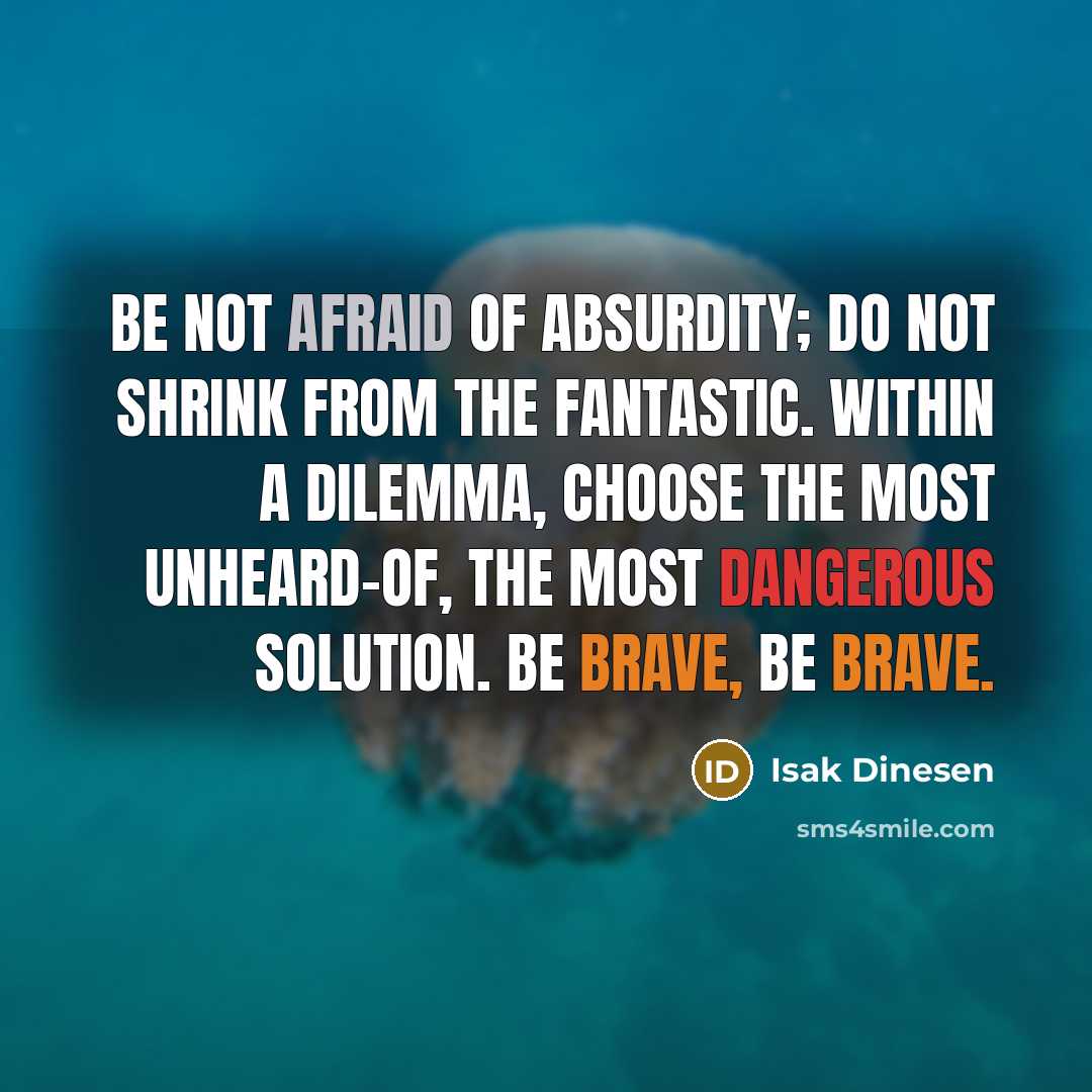 “Be not afraid of absurdity; do not shrink from the fantastic. Within a dilemma, choose the most unheard-of, the most dangerous solution. Be brave, be brave.” quote by Isak Dinesen