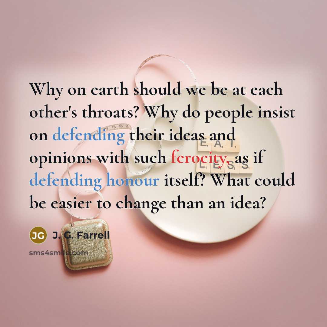 “Why on earth should we be at each other's throats? Why do people insist on defending their ideas and opinions with such ferocity, as if defending honour itself? What could be easier to change than an idea?” quote by J. G. Farrell