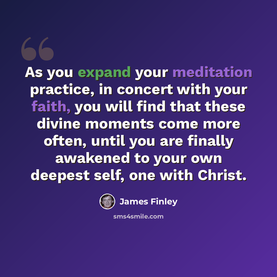 “As you expand your meditation practice, in concert with your faith, you will find that these divine moments come more often, until you are finally awakened to your own deepest self, one with Christ.” quote by James Finley