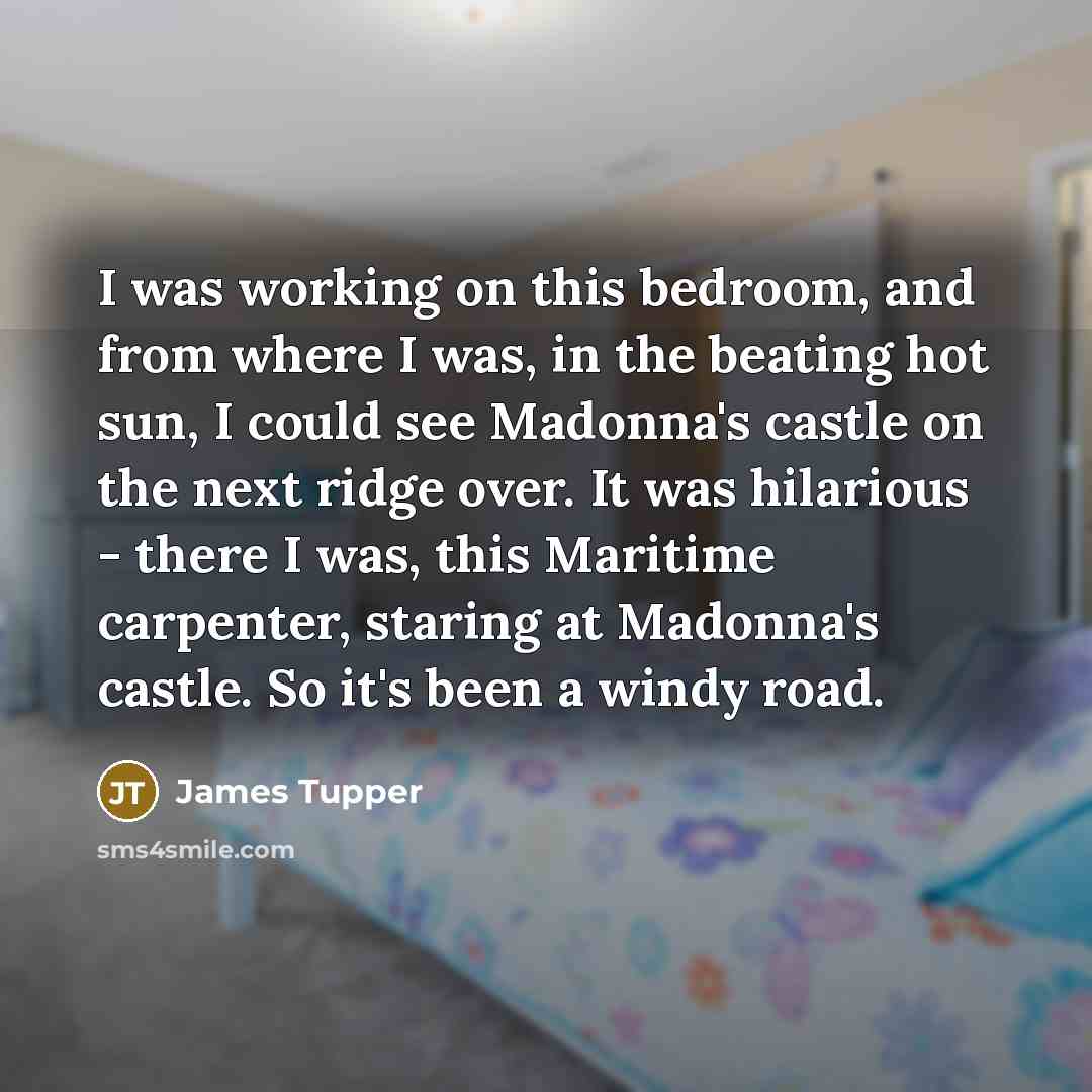 “I was working on this bedroom, and from where I was, in the beating hot sun, I could see Madonna's castle on the next ridge over. It was hilarious - there I was, this Maritime carpenter, staring at Madonna's castle. So it's been a windy road.” quote by James Tupper