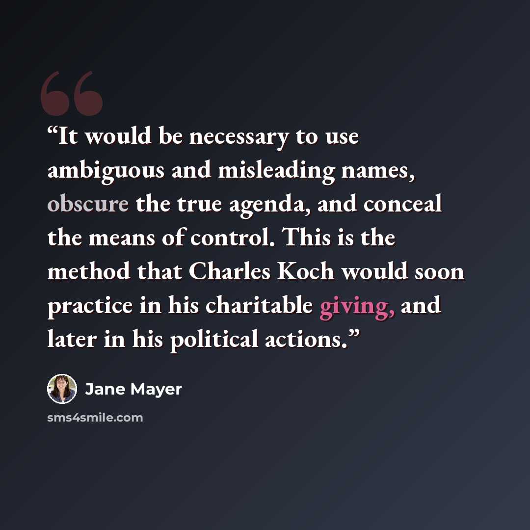 “It would be necessary to use ambiguous and misleading names, obscure the true agenda, and conceal the means of control. This is the method that Charles Koch would soon practice in his charitable giving, and later in his political actions.” quote by Jane Mayer