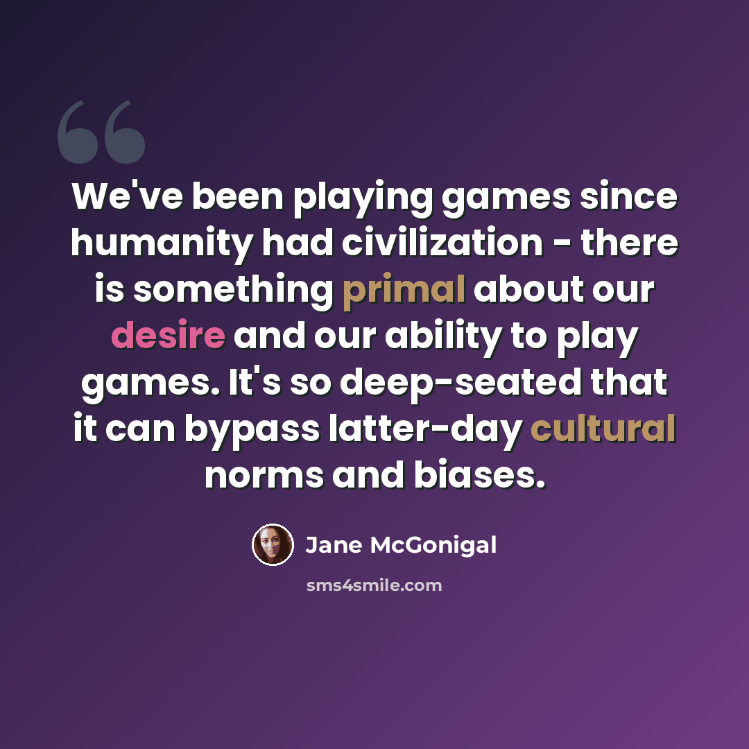 “We've been playing games since humanity had civilization - there is something primal about our desire and our ability to play games. It's so deep-seated that it can bypass latter-day cultural norms and biases.” quote by Jane McGonigal