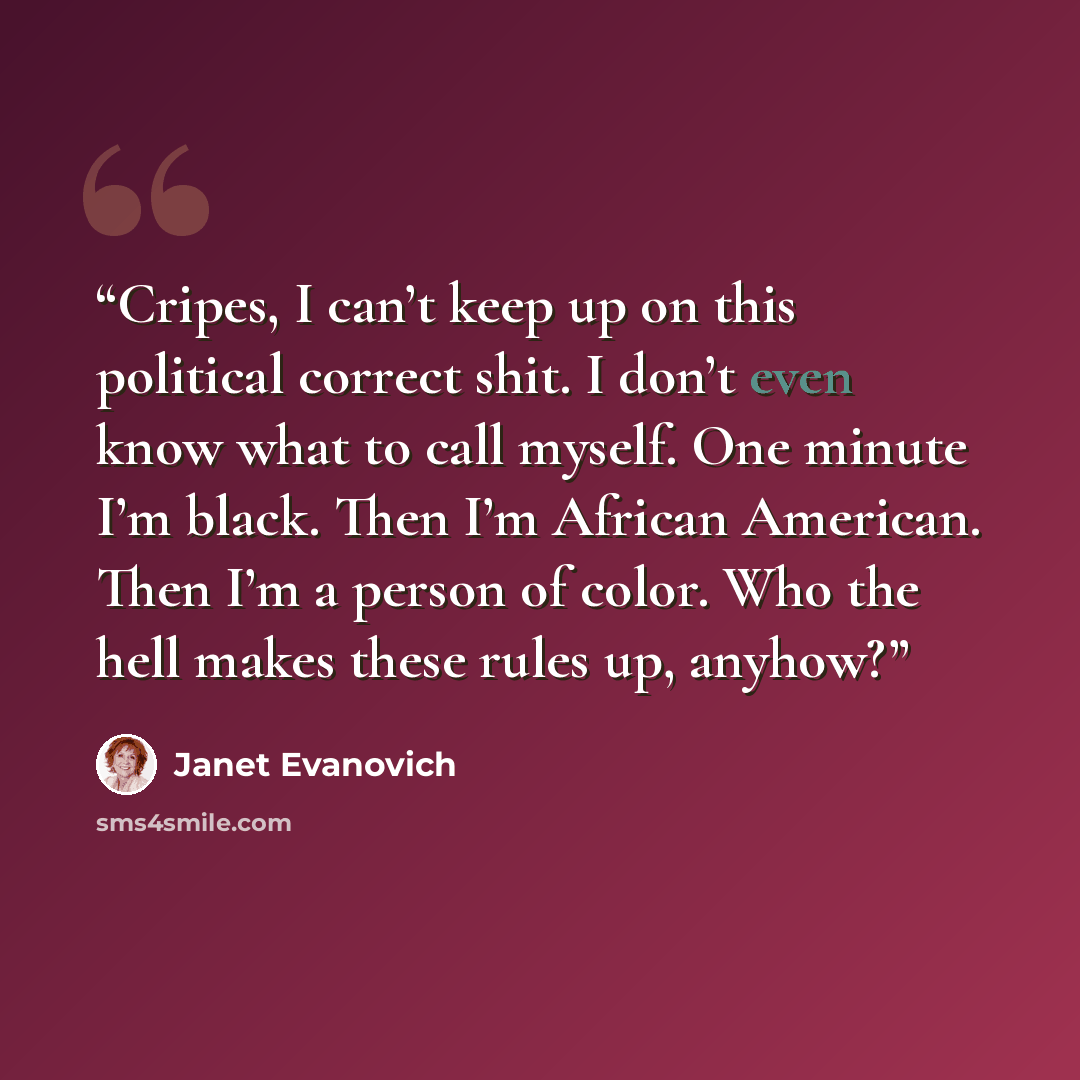 “Cripes, I can’t keep up on this political correct shit. I don’t even know what to call myself. One minute I’m black. Then I’m African American. Then I’m a person of color. Who the hell makes these rules up, anyhow?” quote by Janet Evanovich