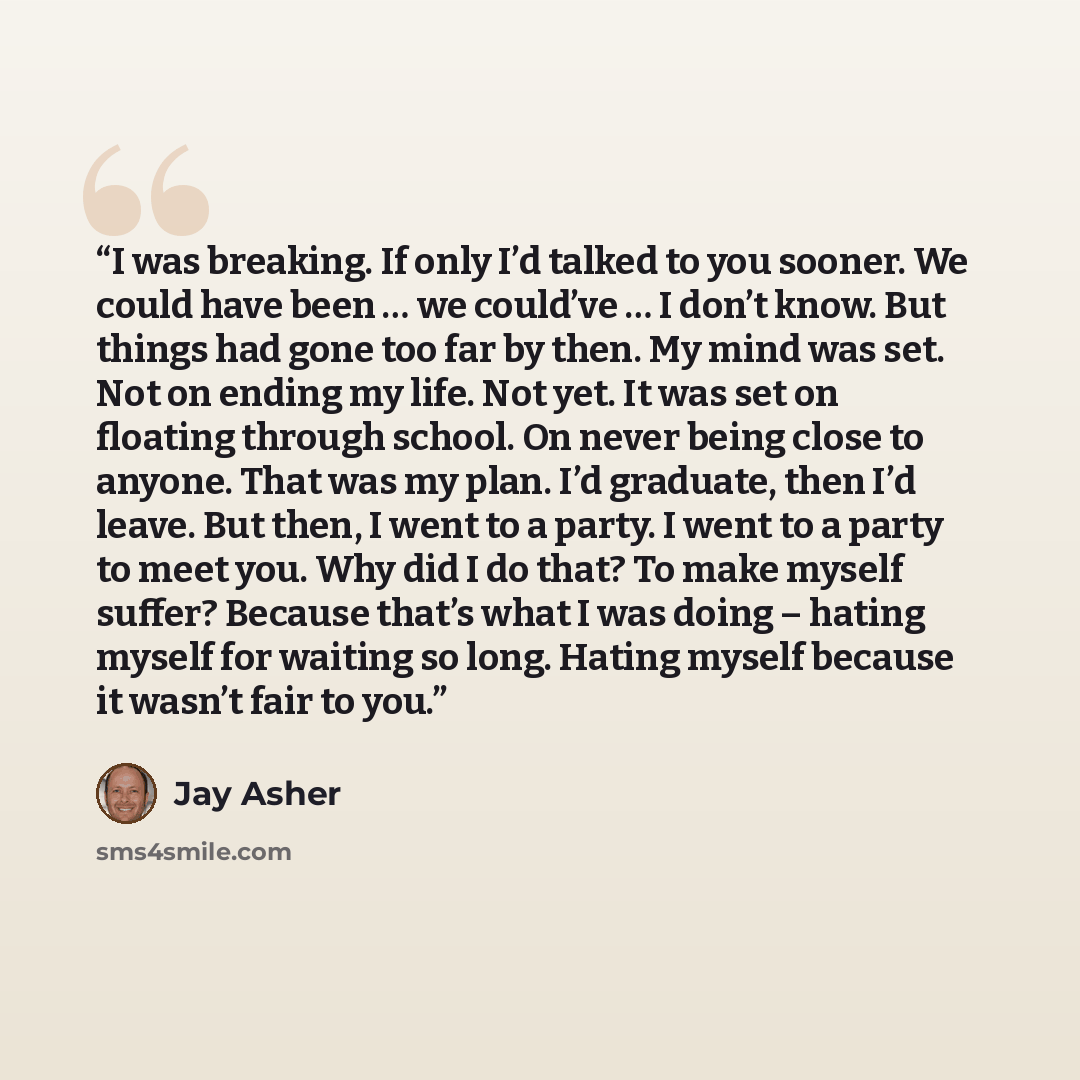 “I was breaking. If only I’d talked to you sooner. We could have been … we could’ve … I don’t know. But things had gone too far by then. My mind was set. Not on ending my life. Not yet. It was set on floating through school. On never being close to anyone. That was my plan. I’d graduate, then I’d…” quote by Jay Asher