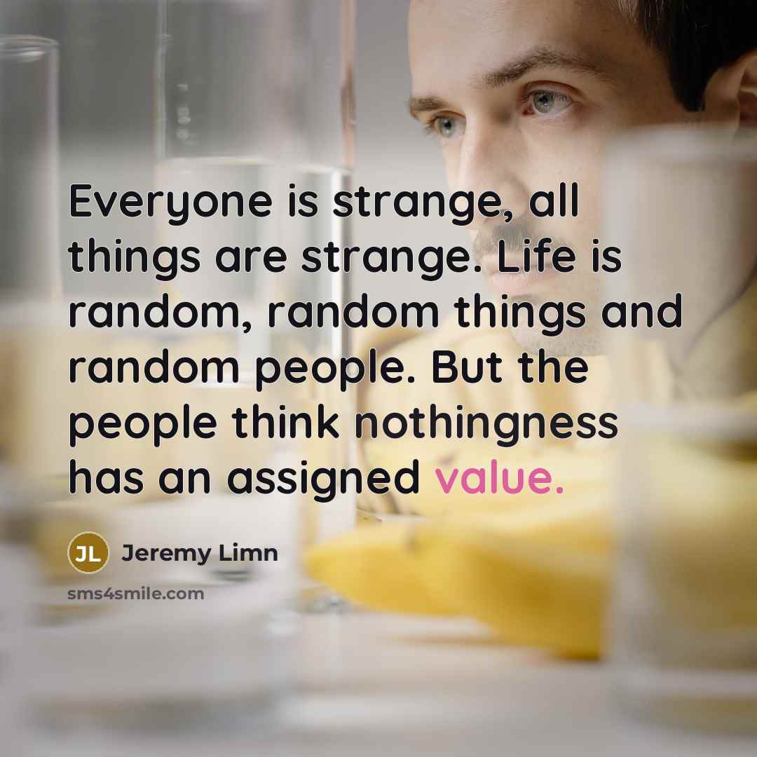 “Everyone is strange, all things are strange. Life is random, random things and random people. But the people think nothingness has an assigned value.” quote by Jeremy Limn