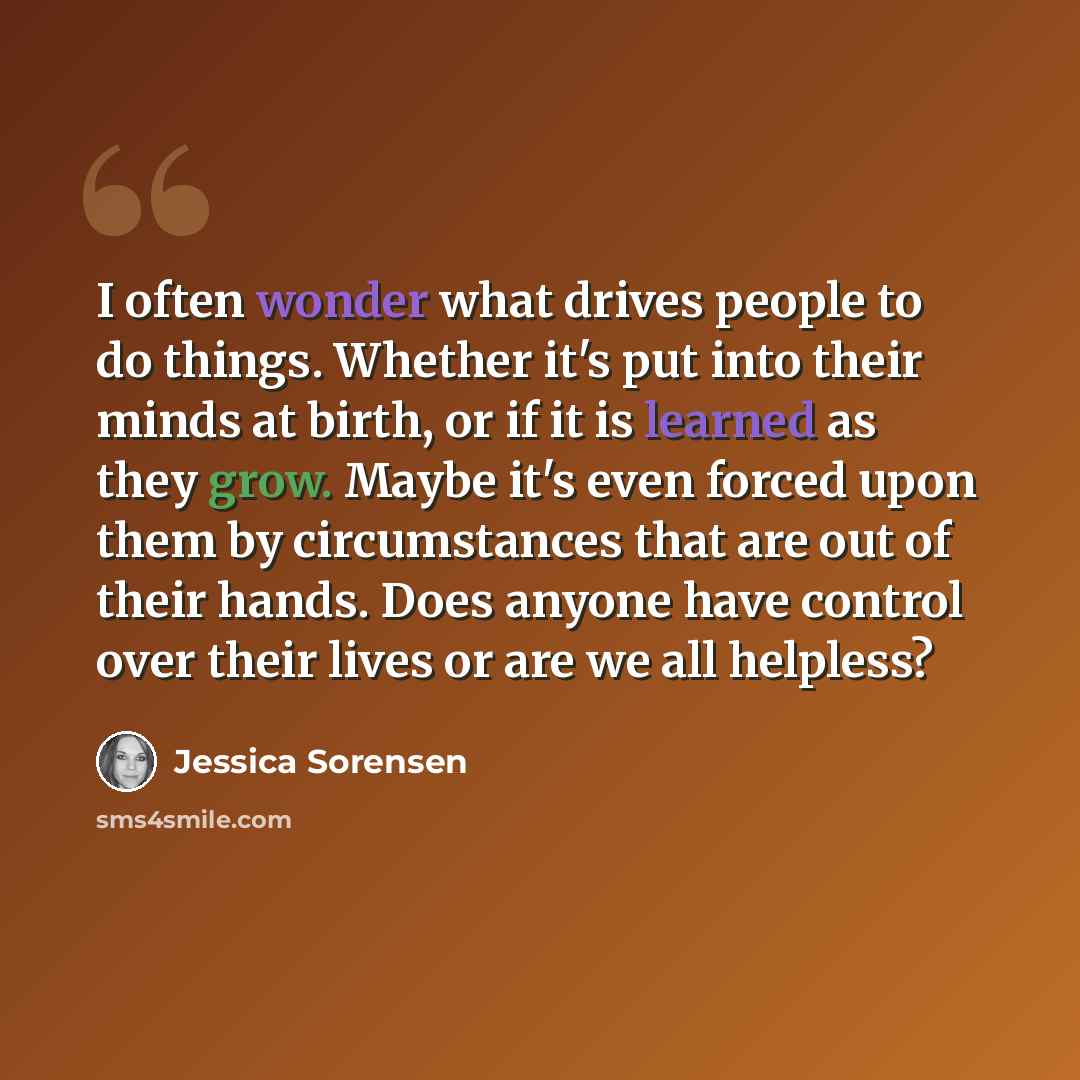 “I often wonder what drives people to do things. Whether it's put into their minds at birth, or if it is learned as they grow. Maybe it's even forced upon them by circumstances that are out of their hands. Does anyone have control over their lives or are we all helpless?” quote by Jessica Sorensen