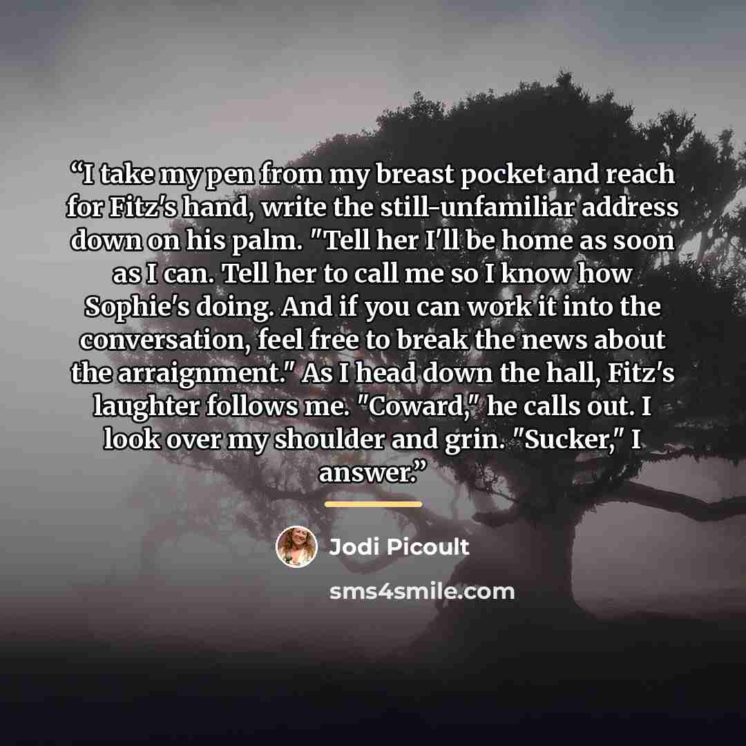 “I take my pen from my breast pocket and reach for Fitz's hand, write the still-unfamiliar address down on his palm. "Tell her I'll be home as soon as I can. Tell her to call me so I know how Sophie's doing. And if you can work it into the conversation, feel free to break the news about the…” quote by Jodi Picoult