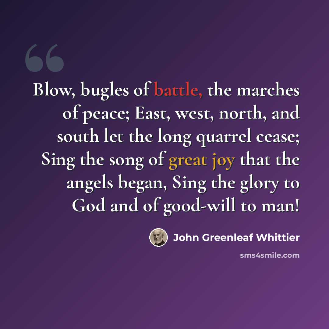 “Blow, bugles of battle, the marches of peace; East, west, north, and south let the long quarrel cease; Sing the song of great joy that the angels began, Sing the glory to God and of good-will to man!” quote by John Greenleaf Whittier