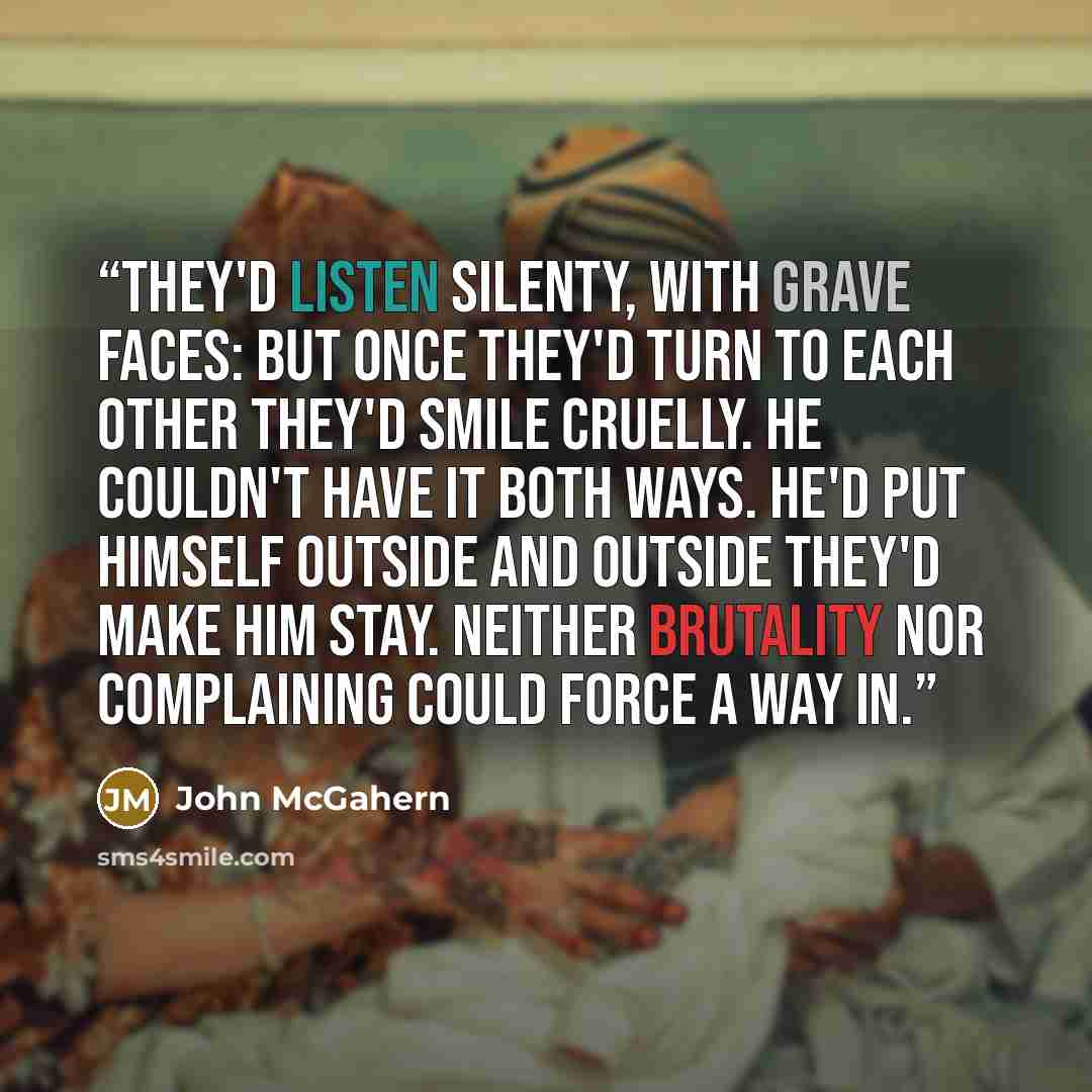 “They'd listen silenty, with grave faces: but once they'd turn to each other they'd smile cruelly. He couldn't have it both ways. He'd put himself outside and outside they'd make him stay. Neither brutality nor complaining could force a way in.” quote by John McGahern