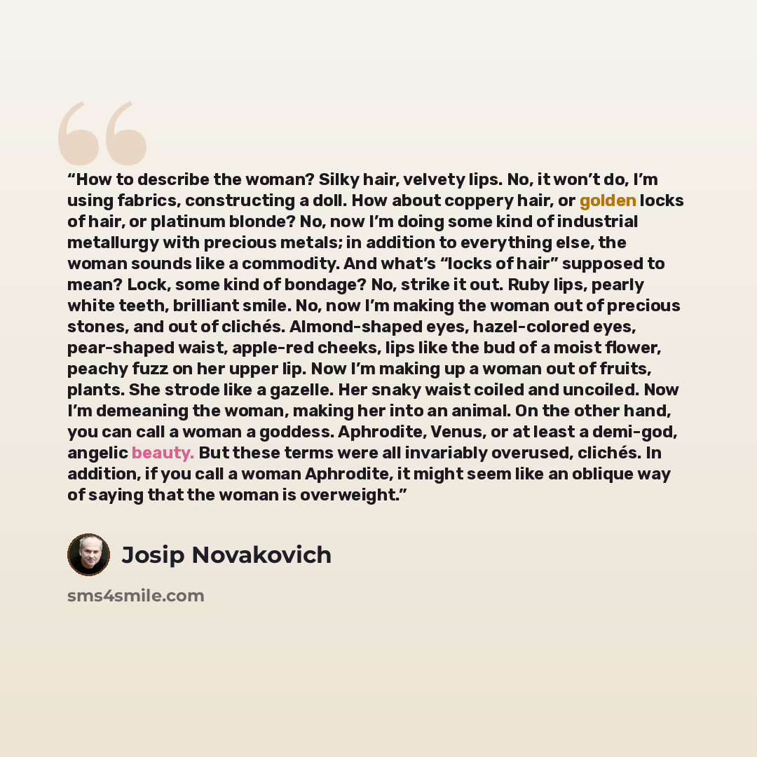 “How to describe the woman? Silky hair, velvety lips. No, it won’t do, I’m using fabrics, constructing a doll. How about coppery hair, or golden locks of hair, or platinum blonde? No, now I’m doing some kind of industrial metallurgy with precious metals; in addition to everything else, the woman…” quote by Josip Novakovich