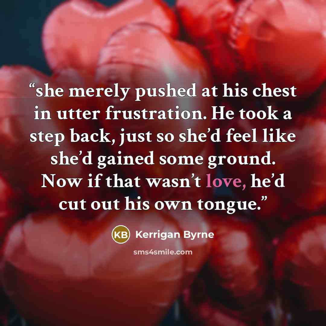 “she merely pushed at his chest in utter frustration. He took a step back, just so she’d feel like she’d gained some ground. Now if that wasn’t love, he’d cut out his own tongue.” quote by Kerrigan Byrne