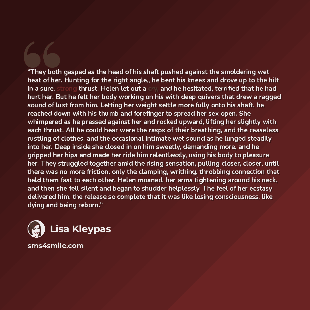 “They both gasped as the head of his shaft pushed against the smoldering wet heat of her. Hunting for the right angle,, he bent his knees and drove up to the hilt in a sure, strong thrust. Helen let out a cry, and he hesitated, terrified that he had hurt her. But he felt her body working on his…” quote by Lisa Kleypas
