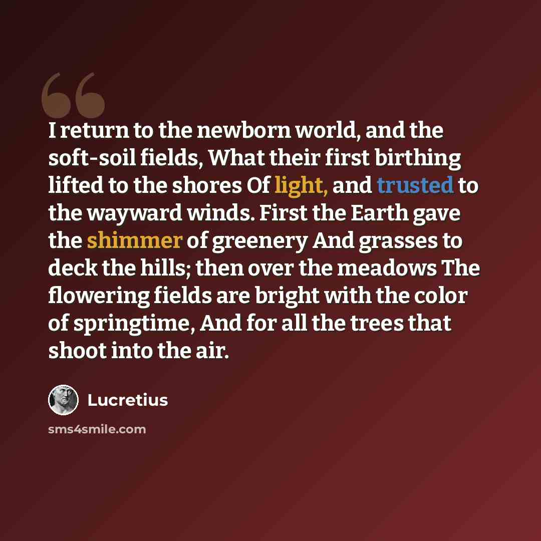 “I return to the newborn world, and the soft-soil fields, What their first birthing lifted to the shores Of light, and trusted to the wayward winds. First the Earth gave the shimmer of greenery And grasses to deck the hills; then over the meadows The flowering fields are bright with the color of…” quote by Lucretius