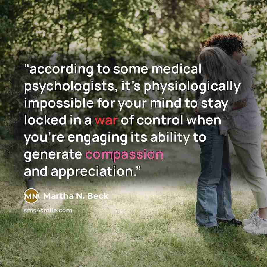 “according to some medical psychologists, it’s physiologically impossible for your mind to stay locked in a war of control when you’re engaging its ability to generate compassion and appreciation.” quote by Martha N. Beck