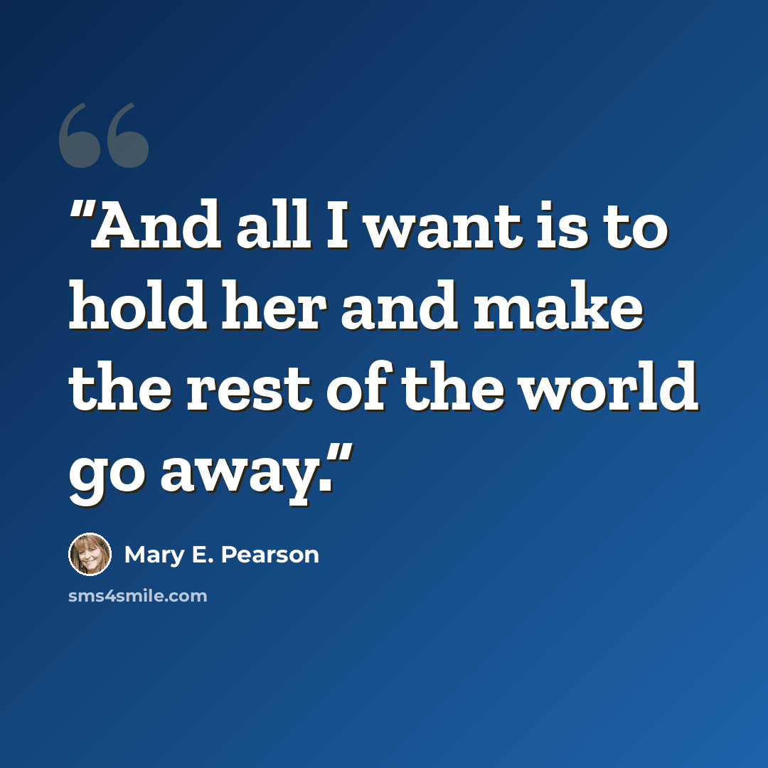 “And all I want is to hold her and make the rest of the world go away.” quote by Mary E. Pearson