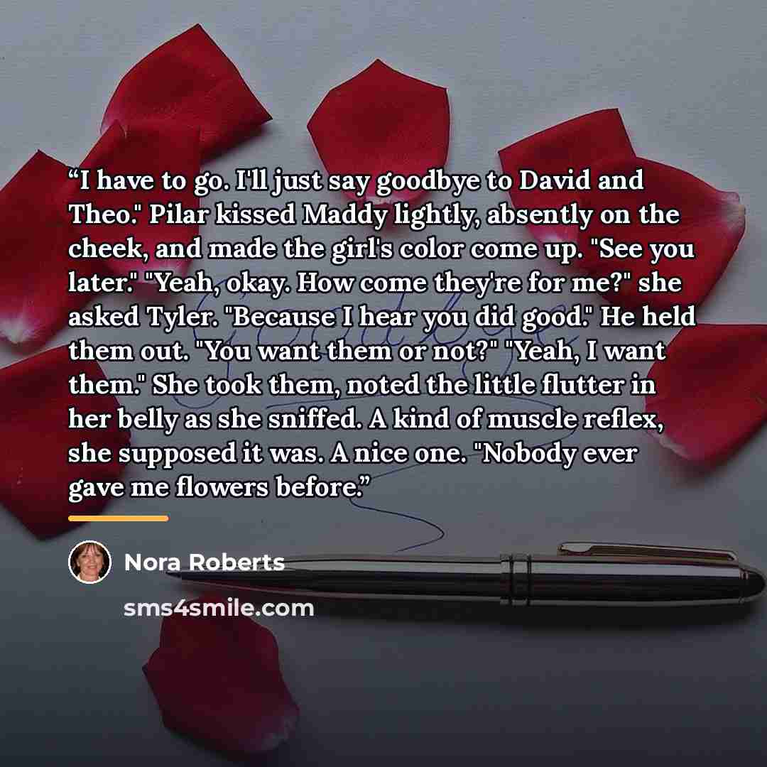 “I have to go. I'll just say goodbye to David and Theo." Pilar kissed Maddy lightly, absently on the cheek, and made the girl's color come up. "See you later." "Yeah, okay. How come they're for me?" she asked Tyler. "Because I hear you did good." He held them out. "You want them or not?" "Yeah, I…” quote by Nora Roberts