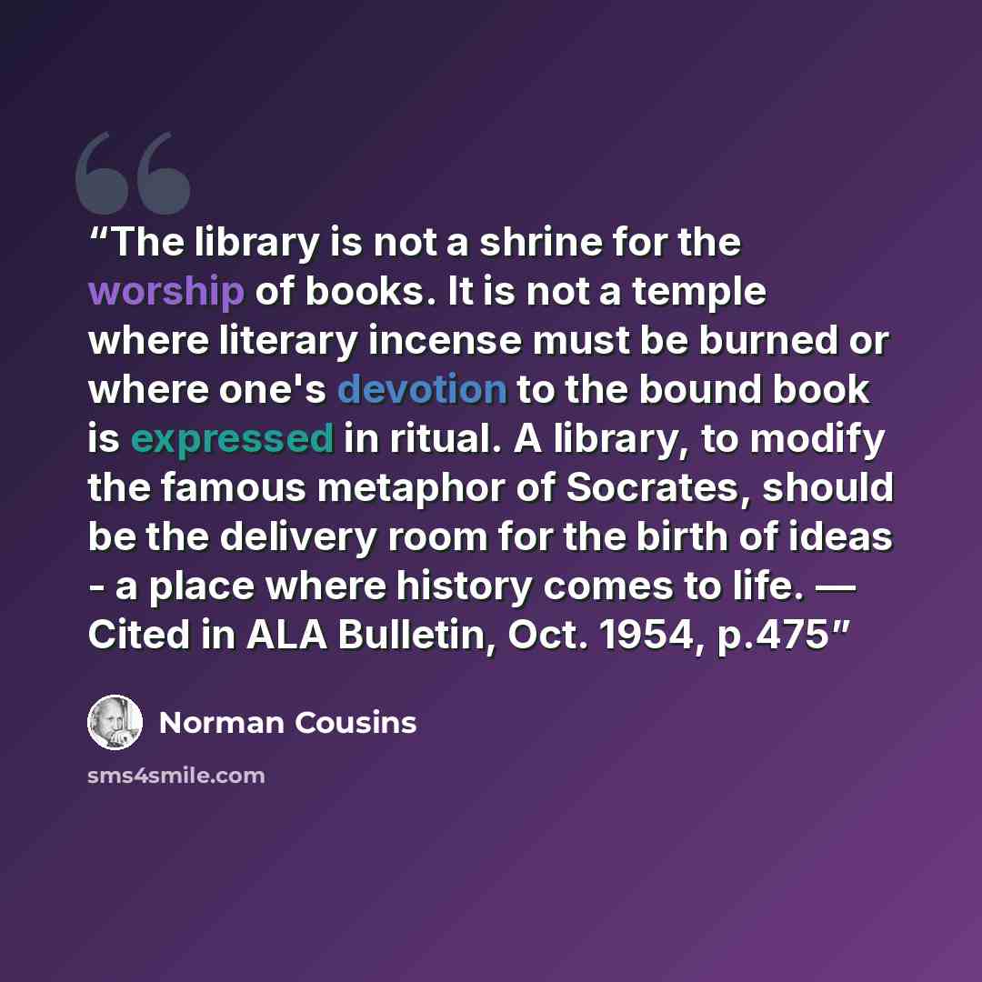 “The library is not a shrine for the worship of books. It is not a temple where literary incense must be burned or where one's devotion to the bound book is expressed in ritual. A library, to modify the famous metaphor of Socrates, should be the delivery room for the birth of ideas - a place where…” quote by Norman Cousins