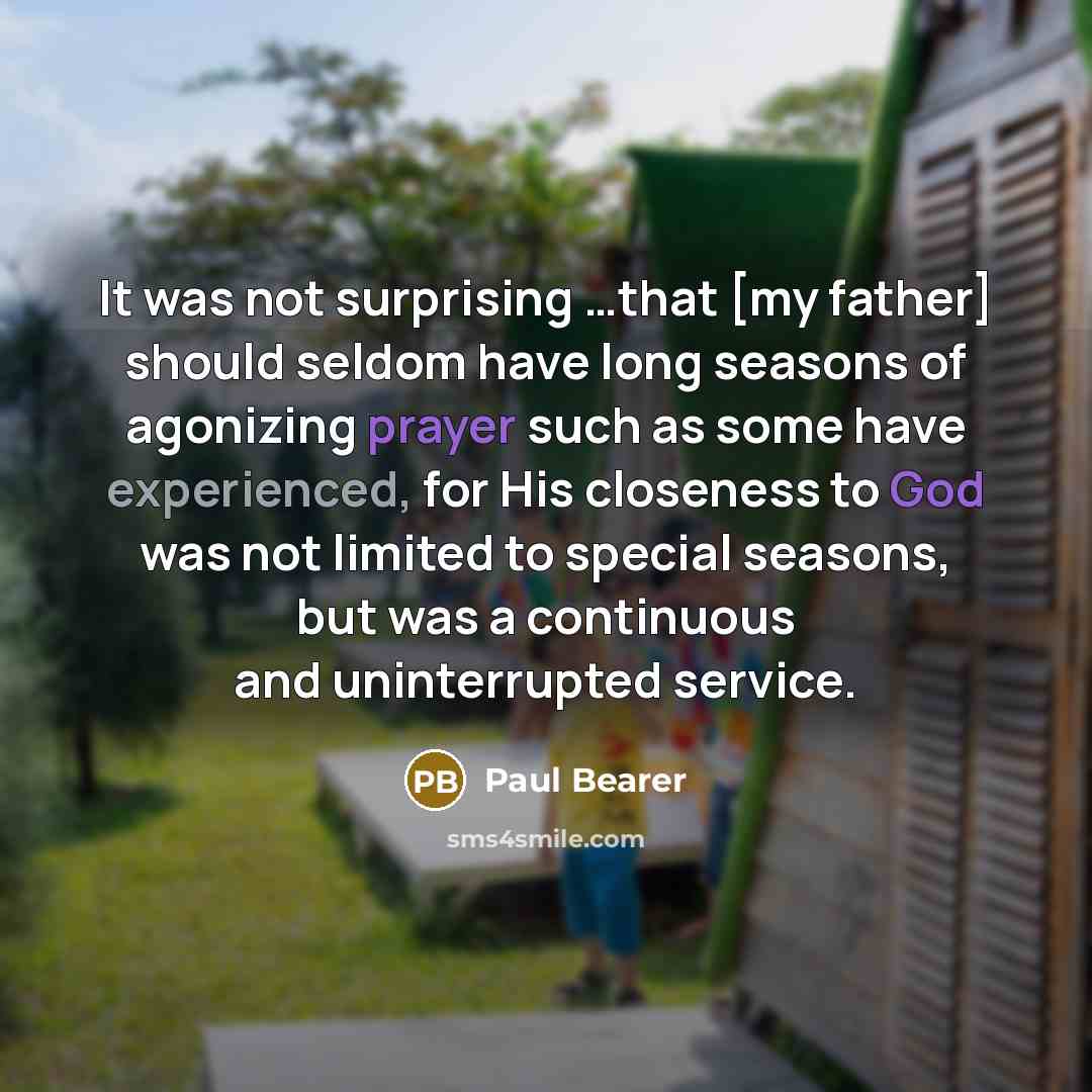 “It was not surprising …that [my father] should seldom have long seasons of agonizing prayer such as some have experienced, for His closeness to God was not limited to special seasons, but was a continuous and uninterrupted service.” quote by Paul Bearer