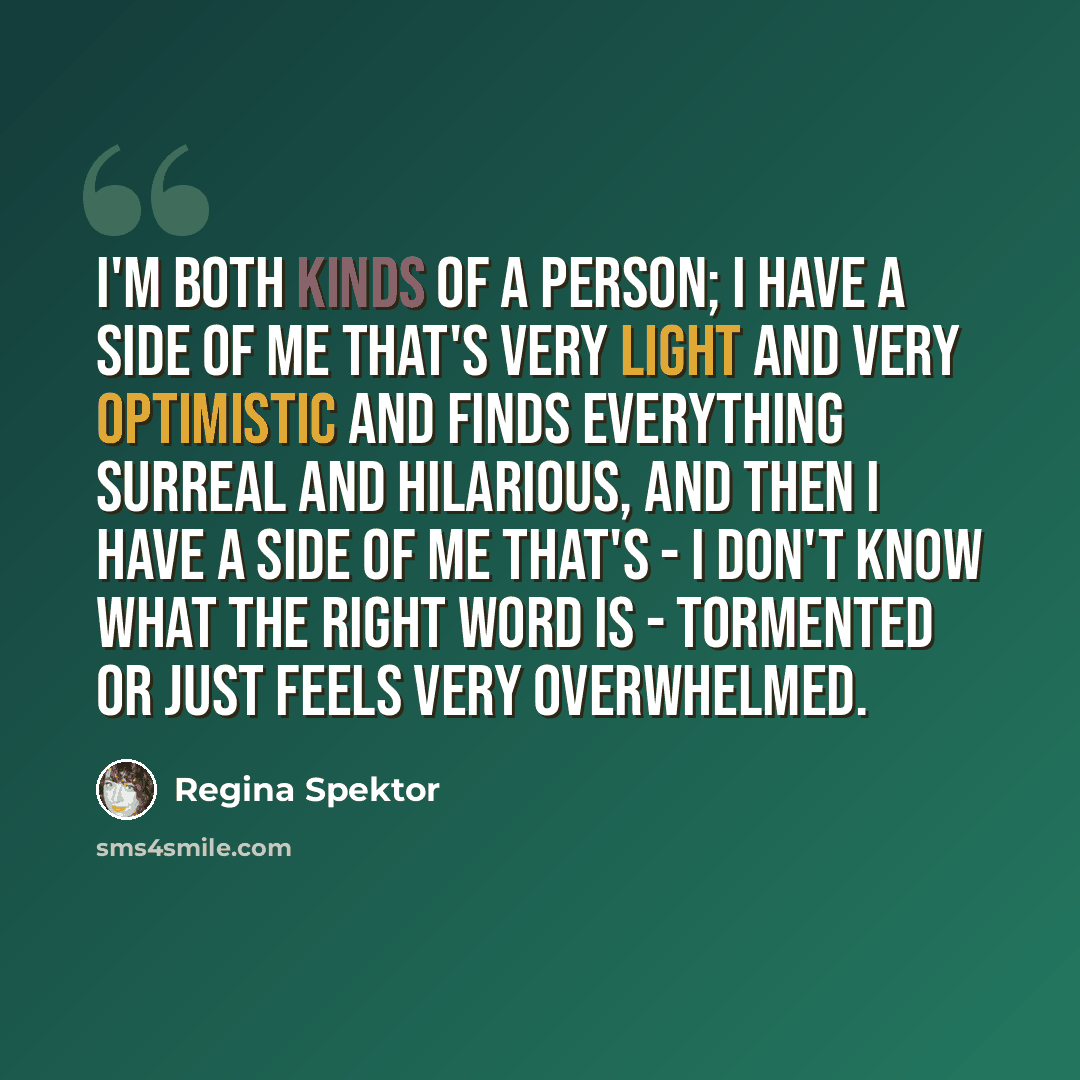 “I'm both kinds of a person; I have a side of me that's very light and very optimistic and finds everything surreal and hilarious, and then I have a side of me that's - I don't know what the right word is - tormented or just feels very overwhelmed.” quote by Regina Spektor