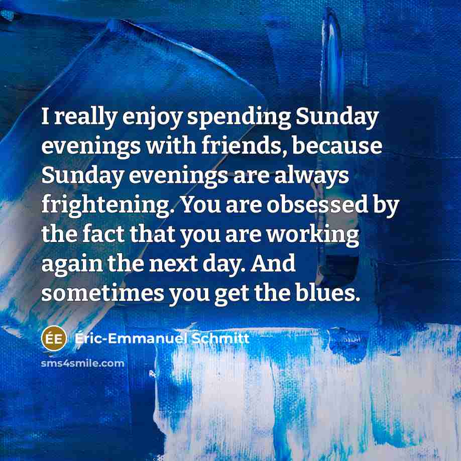 “I really enjoy spending Sunday evenings with friends, because Sunday evenings are always frightening. You are obsessed by the fact that you are working again the next day. And sometimes you get the blues.” quote by Eric-Emmanuel Schmitt