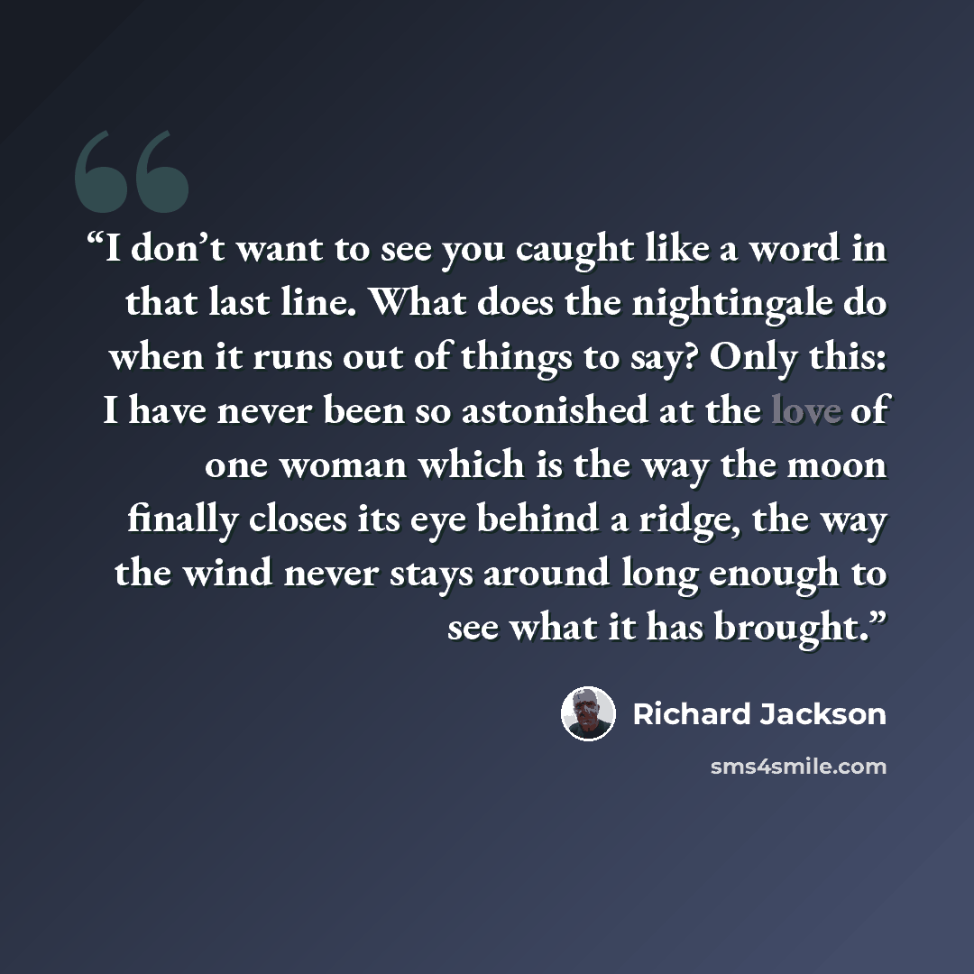 “I don’t want to see you caught like a word in that last line. What does the nightingale do when it runs out of things to say? Only this: I have never been so astonished at the love of one woman which is the way the moon finally closes its eye behind a ridge, the way the wind never stays around…” quote by Richard Jackson